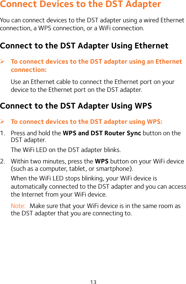 13Connect Devices to the DST AdapterYou can connect devices to the DST adapter using a wired Ethernet connection, a WPS connection, or a WiFi connection.Connect to the DST Adapter Using Ethernet ¾To connect devices to the DST adapter using an Ethernet connection:Use an Ethernet cable to connect the Ethernet port on your device to the Ethernet port on the DST adapter.Connect to the DST Adapter Using WPS ¾To connect devices to the DST adapter using WPS:1.  Press and hold the WPS and DST Router Sync button on the DST adapter.The WiFi LED on the DST adapter blinks.2.  Within two minutes, press the WPS button on your WiFi device (such as a computer, tablet, or smartphone).When the WiFi LED stops blinking, your WiFi device is automatically connected to the DST adapter and you can access the Internet from your WiFi device.Note:  Make sure that your WiFi device is in the same room as the DST adapter that you are connecting to.