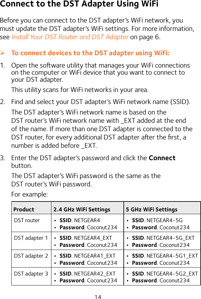 14Connect to the DST Adapter Using WiFiBefore you can connect to the DST adapter’s WiFi network, you must update the DST adapter’s WiFi settings. For more information, see Install Your DST Router and DST Adapter on page 6.  ¾To connect devices to the DST adapter using WiFi:1.  Open the soware utility that manages your WiFi connections on the computer or WiFi device that you want to connect to your DST adapter.This utility scans for WiFi networks in your area.2.  Find and select your DST adapter’s WiFi network name (SSID).The DST adapter’s WiFi network name is based on the DST router’s WiFi network name with _EXT added at the end of the name. If more than one DST adapter is connected to the DST router, for every additional DST adapter aer the ﬁrst, a number is added before _EXT.3.  Enter the DST adapter’s password and click the Connect button.The DST adapter’s WiFi password is the same as the DST router’s WiFi password.For example:Product 2.4 GHz WiFi Settings 5 GHz WiFi SettingsDST router • SSID. NETGEAR4• Password. Coconut234• SSID. NETGEAR4-5G• Password. Coconut234DST adapter 1 • SSID. NETGEAR4_EXT• Password. Coconut234• SSID. NETGEAR4-5G_EXT• Password. Coconut234DST adapter 2 • SSID. NETGEAR41_EXT• Password. Coconut234• SSID. NETGEAR4-5G1_EXT• Password. Coconut234DST adapter 3 • SSID. NETGEAR42_EXT• Password. Coconut234• SSID. NETGEAR4-5G2_EXT• Password. Coconut234