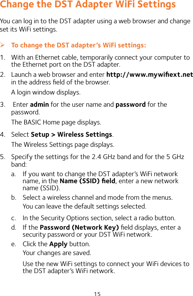 15Change the DST Adapter WiFi SettingsYou can log in to the DST adapter using a web browser and change set its WiFi settings. ¾To change the DST adapter’s WiFi settings:1.  With an Ethernet cable, temporarily connect your computer to the Ethernet port on the DST adapter.2.  Launch a web browser and enter http://www.mywiﬁext.net in the address ﬁeld of the browser.A login window displays.3.   Enter admin for the user name and password for the password.The BASIC Home page displays.4.  Select Setup &gt; Wireless Settings. The Wireless Settings page displays.5.  Specify the settings for the 2.4 GHz band and for the 5 GHz band:a.  If you want to change the DST adapter’s WiFi network name, in the Name (SSID) ﬁeld, enter a new network name (SSID).b.  Select a wireless channel and mode from the menus.You can leave the default settings selected.c.  In the Security Options section, select a radio button.d.  If the Password (Network Key) ﬁeld displays, enter a security password or your DST WiFi network.e.  Click the Apply button.Your changes are saved. Use the new WiFi settings to connect your WiFi devices to the DST adapter’s WiFi network.