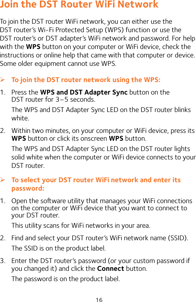 16Join the DST Router WiFi NetworkTo join the DST router WiFi network, you can either use the DST router’s Wi-Fi Protected Setup (WPS) function or use the DST router’s or DST adapter’s WiFi network and password. For help with the WPS button on your computer or WiFi device, check the instructions or online help that came with that computer or device. Some older equipment cannot use WPS. ¾To join the DST router network using the WPS:1.  Press the WPS and DST Adapter Sync button on the DST router for 3–5 seconds.The WPS and DST Adapter Sync LED on the DST router blinks white.2.  Within two minutes, on your computer or WiFi device, press its WPS button or click its onscreen WPS button.The WPS and DST Adapter Sync LED on the DST router lights solid white when the computer or WiFi device connects to your DST router. ¾To select your DST router WiFi network and enter its password:1.  Open the soware utility that manages your WiFi connections on the computer or WiFi device that you want to connect to your DST router.This utility scans for WiFi networks in your area.2.  Find and select your DST router’s WiFi network name (SSID).The SSID is on the product label.3.  Enter the DST router’s password (or your custom password if you changed it) and click the Connect button.The password is on the product label.