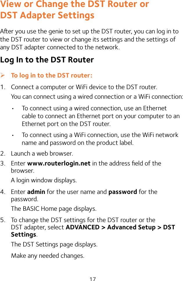 17View or Change the DST Router or  DST Adapter SettingsAer you use the genie to set up the DST router, you can log in to the DST router to view or change its settings and the settings of any DST adapter connected to the network.Log In to the DST Router ¾To log in to the DST router:1.  Connect a computer or WiFi device to the DST router.You can connect using a wired connection or a WiFi connection:• To connect using a wired connection, use an Ethernet cable to connect an Ethernet port on your computer to an Ethernet port on the DST router.• To connect using a WiFi connection, use the WiFi network name and password on the product label.2.  Launch a web browser.3.  Enter www.routerlogin.net in the address ﬁeld of the browser.A login window displays.4.  Enter admin for the user name and password for the password. The BASIC Home page displays.5.  To change the DST settings for the DST router or the DST adapter, select ADVANCED &gt; Advanced Setup &gt; DST Settings.The DST Settings page displays.Make any needed changes.
