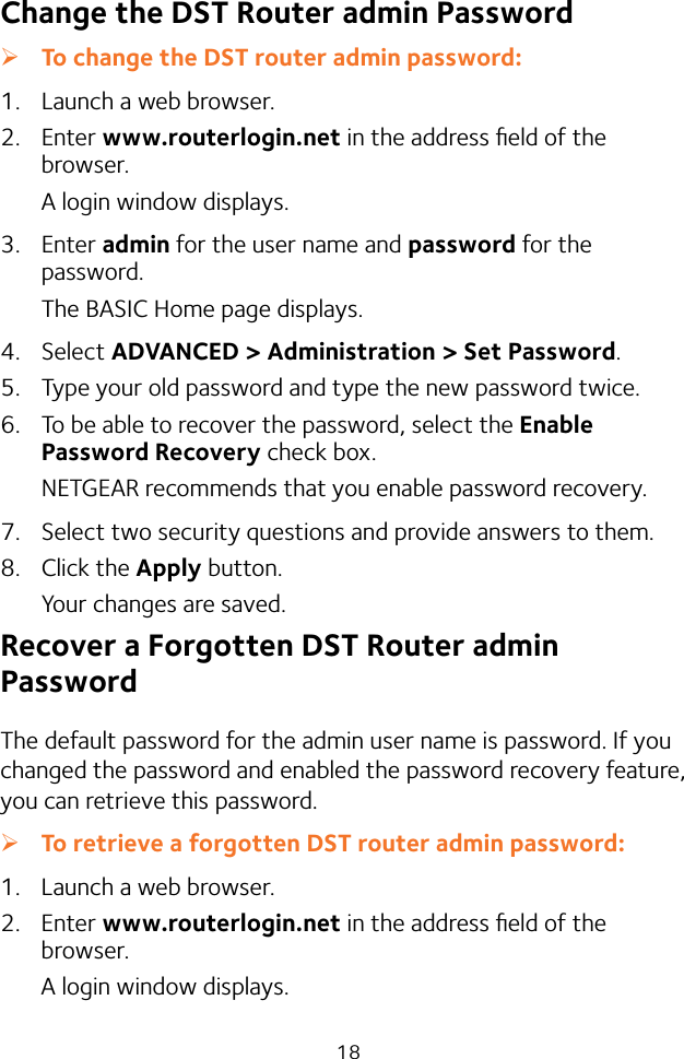 18Change the DST Router admin Password ¾To change the DST router admin password:1.  Launch a web browser.2.  Enter www.routerlogin.net in the address ﬁeld of the browser.A login window displays.3.  Enter admin for the user name and password for the password. The BASIC Home page displays.4.  Select ADVANCED &gt; Administration &gt; Set Password.5.  Type your old password and type the new password twice. 6.  To be able to recover the password, select the Enable Password Recovery check box.NETGEAR recommends that you enable password recovery.7.  Select two security questions and provide answers to them.8.  Click the Apply button.Your changes are saved.Recover a Forgotten DST Router admin PasswordThe default password for the admin user name is password. If you changed the password and enabled the password recovery feature, you can retrieve this password. ¾To retrieve a forgotten DST router admin password:1.  Launch a web browser.2.  Enter www.routerlogin.net in the address ﬁeld of the browser.A login window displays.