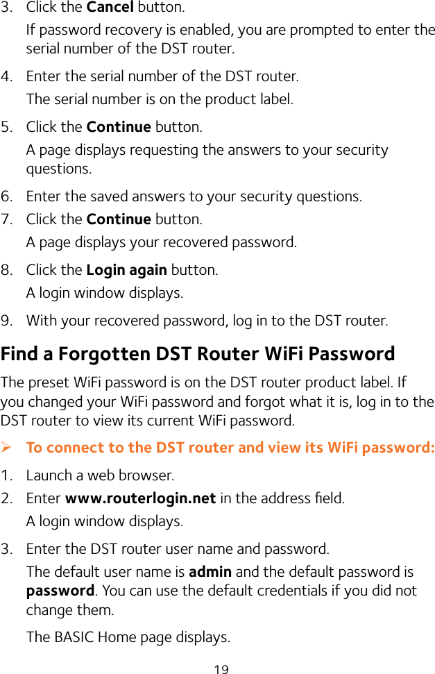 193.  Click the Cancel button.If password recovery is enabled, you are prompted to enter the serial number of the DST router.4.  Enter the serial number of the DST router.The serial number is on the product label.5.  Click the Continue button.A page displays requesting the answers to your security questions.6.  Enter the saved answers to your security questions.7.  Click the Continue button.A page displays your recovered password.8.  Click the Login again button.A login window displays.9.  With your recovered password, log in to the DST router.Find a Forgotten DST Router WiFi PasswordThe preset WiFi password is on the DST router product label. If you changed your WiFi password and forgot what it is, log in to the DST router to view its current WiFi password. ¾To connect to the DST router and view its WiFi password:1.  Launch a web browser.2.  Enter www.routerlogin.net in the address ﬁeld.A login window displays.3.  Enter the DST router user name and password.The default user name is admin and the default password is password. You can use the default credentials if you did not change them. The BASIC Home page displays.
