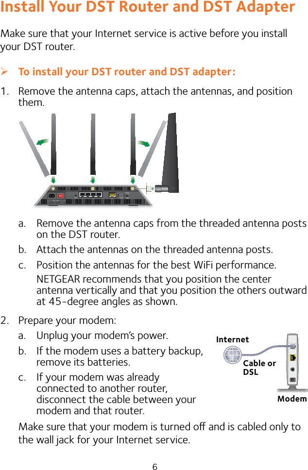 6Install Your DST Router and DST AdapterMake sure that your Internet service is active before you install your DST router. ¾To install your DST router and DST adapter:1.  Remove the antenna caps, attach the antennas, and position them.a.  Remove the antenna caps from the threaded antenna posts on the DST router.b.  Attach the antennas on the threaded antenna posts.c.  Position the antennas for the best WiFi performance.NETGEAR recommends that you position the center antenna vertically and that you position the others outward at 45-degree angles as shown.2.  Prepare your modem:a.  Unplug your modem’s power.b.  If the modem uses a battery backup,  remove its batteries.c.  If your modem was already  connected to another router,  disconnect the cable between your  modem and that router.Make sure that your modem is turned o and is cabled only to the wall jack for your Internet service.InternetModemCable or DSL