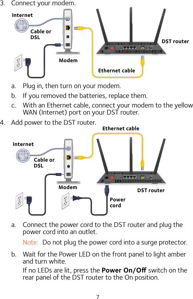 73.  Connect your modem.a.  Plug in, then turn on your modem. b.  If you removed the batteries, replace them.c.  With an Ethernet cable, connect your modem to the yellow WAN (Internet) port on your DST router.4.  Add power to the DST router.a.  Connect the power cord to the DST router and plug the power cord into an outlet.Note:  Do not plug the power cord into a surge protector.b.  Wait for the Power LED on the front panel to light amber and turn white. If no LEDs are lit, press the Power On/O switch on the rear panel of the DST router to the On position.Cable or DSLInternetEthernet cableModemEthernet cableModemInternetCable or DSLPower cordDST routerDST router