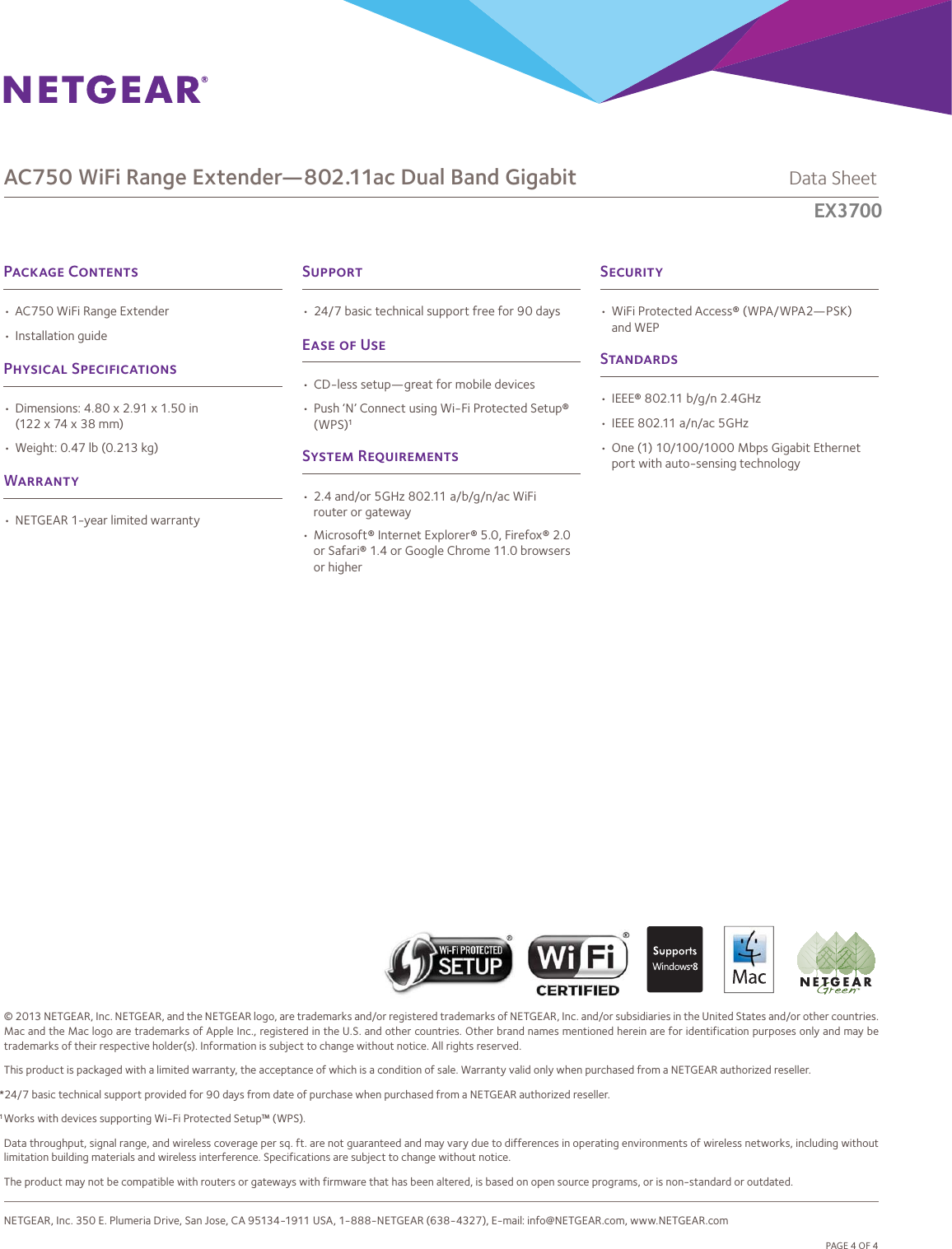 © 2013 NETGEAR, Inc. NETGEAR, and the NETGEAR logo, are trademarks and/or registered trademarks of NETGEAR, Inc. and/or subsidiaries in the United States and/or other countries. Mac and the Mac logo are trademarks of Apple Inc., registered in the U.S. and other countries. Other brand names mentioned herein are for identification purposes only and may be trademarks of their respective holder(s). Information is subject to change without notice. All rights reserved.This product is packaged with a limited warranty, the acceptance of which is a condition of sale. Warranty valid only when purchased from a NETGEAR authorized reseller.*24/7 basic technical support provided for 90 days from date of purchase when purchased from a NETGEAR authorized reseller.1 Works with devices supporting Wi-Fi Protected Setup™ (WPS).Data throughput, signal range, and wireless coverage per sq. ft. are not guaranteed and may vary due to differences in operating environments of wireless networks, including without limitation building materials and wireless interference. Specifications are subject to change without notice.The product may not be compatible with routers or gateways with firmware that has been altered, is based on open source programs, or is non-standard or outdated. NETGEAR, Inc. 350 E. Plumeria Drive, San Jose, CA 95134-1911 USA, 1-888-NETGEAR (638-4327), E-mail: info@NETGEAR.com, www.NETGEAR.com                            D-EX6100-0AC750 WiFi Range Extender—802.11ac Dual Band Gigabit             Data SheetEX6100PAGE 4 OF 4P C• AC750 WiFi Range Extender (EX6100) • Installation guideP S• Dimensions: 4.80 x 2.91 x 1.50 in (122 x 74 x 38 mm)• Weight: 0.47 lb (0.213 kg)W• NETGEAR 1-year limited warrantyS• WiFi Protected Access® (WPA/WPA2—PSK) and WEPS• IEEE® 802.11 b/g/n 2.4GHz• IEEE 802.11 a/n/ac 5GHz• One (1) 10/100/1000 Mbps Gigabit Ethernet port with auto-sensing technologyS• 24/7 basic technical support free for 90 daysE  U• CD-less setup—great for mobile devices• Push ‘N’ Connect using Wi-Fi Protected Setup® (WPS)1S R• 2.4 and/or 5GHz 802.11 a/b/g/n/ac WiFi router or gateway• Microsoft® Internet Explorer® 5.0, Firefox® 2.0or Safari® 1.4 or Google Chrome 11.0 browsers or higherEX3700 