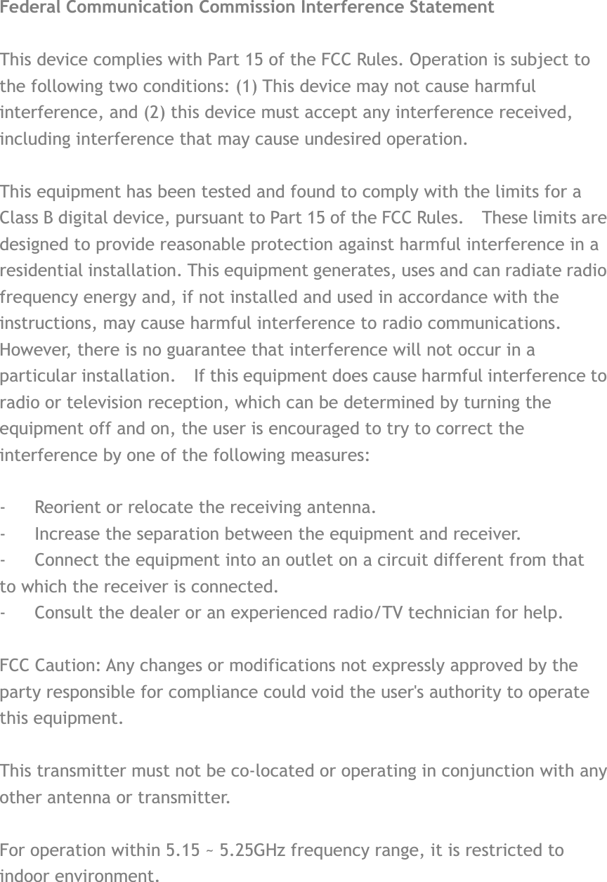 Federal Communication Commission Interference Statement This device complies with Part 15 of the FCC Rules. Operation is subject to the following two conditions: (1) This device may not cause harmful interference, and (2) this device must accept any interference received, including interference that may cause undesired operation. This equipment has been tested and found to comply with the limits for a Class B digital device, pursuant to Part 15 of the FCC Rules.    These limits are designed to provide reasonable protection against harmful interference in a residential installation. This equipment generates, uses and can radiate radio frequency energy and, if not installed and used in accordance with the instructions, may cause harmful interference to radio communications.   However, there is no guarantee that interference will not occur in a particular installation.    If this equipment does cause harmful interference to radio or television reception, which can be determined by turning the equipment off and on, the user is encouraged to try to correct the interference by one of the following measures: -  Reorient or relocate the receiving antenna. -  Increase the separation between the equipment and receiver. -  Connect the equipment into an outlet on a circuit different from that to which the receiver is connected. -  Consult the dealer or an experienced radio/TV technician for help. FCC Caution: Any changes or modifications not expressly approved by the party responsible for compliance could void the user&apos;s authority to operate this equipment. This transmitter must not be co-located or operating in conjunction with any other antenna or transmitter. For operation within 5.15 ~ 5.25GHz frequency range, it is restricted to indoor environment. 