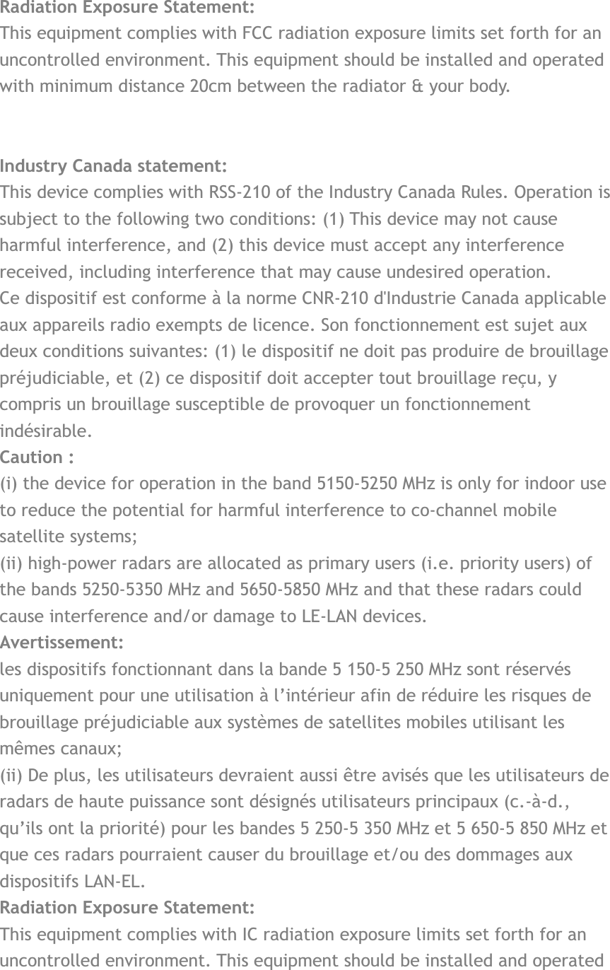  Radiation Exposure Statement: This equipment complies with FCC radiation exposure limits set forth for an uncontrolled environment. This equipment should be installed and operated with minimum distance 20cm between the radiator &amp; your body. Industry Canada statement: This device complies with RSS-210 of the Industry Canada Rules. Operation is subject to the following two conditions: (1) This device may not cause harmful interference, and (2) this device must accept any interference received, including interference that may cause undesired operation. Ce dispositif est conforme à la norme CNR-210 d&apos;Industrie Canada applicable aux appareils radio exempts de licence. Son fonctionnement est sujet aux deux conditions suivantes: (1) le dispositif ne doit pas produire de brouillage préjudiciable, et (2) ce dispositif doit accepter tout brouillage reçu, y compris un brouillage susceptible de provoquer un fonctionnement indésirable. Caution :(i) the device for operation in the band 5150-5250 MHz is only for indoor use to reduce the potential for harmful interference to co-channel mobile satellite systems; (ii) high-power radars are allocated as primary users (i.e. priority users) of the bands 5250-5350 MHz and 5650-5850 MHz and that these radars could cause interference and/or damage to LE-LAN devices. Avertissement: les dispositifs fonctionnant dans la bande 5 150-5 250 MHz sont réservés uniquement pour une utilisation à l’intérieur afin de réduire les risques de brouillage préjudiciable aux systèmes de satellites mobiles utilisant les mêmes canaux; (ii) De plus, les utilisateurs devraient aussi être avisés que les utilisateurs de radars de haute puissance sont désignés utilisateurs principaux (c.-à-d., qu’ils ont la priorité) pour les bandes 5 250-5 350 MHz et 5 650-5 850 MHz et que ces radars pourraient causer du brouillage et/ou des dommages aux dispositifs LAN-EL. Radiation Exposure Statement:This equipment complies with IC radiation exposure limits set forth for an uncontrolled environment. This equipment should be installed and operated 