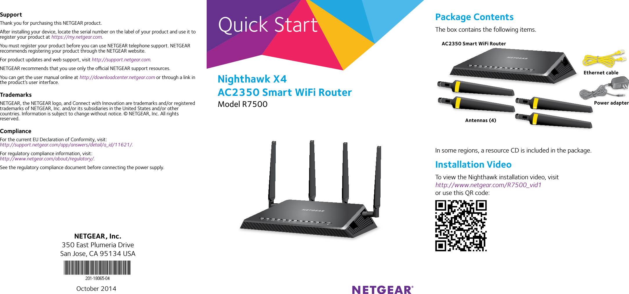 Quick StartNighthawk X4 AC2350 Smart WiFi RouterModel R7500SupportThank you for purchasing this NETGEAR product.Aer installing your device, locate the serial number on the label of your product and use it to register your product at https://my.netgear.com. You must register your product before you can use NETGEAR telephone support. NETGEAR recommends registering your product through the NETGEAR website.For product updates and web support, visit http://support.netgear.com.NETGEAR recommends that you use only the ocial NETGEAR support resources. You can get the user manual online at http://downloadcenter.netgear.com or through a link in the product’s user interface.TrademarksNETGEAR, the NETGEAR logo, and Connect with Innovation are trademarks and/or registered trademarks of NETGEAR, Inc. and/or its subsidiaries in the United States and/or other countries. Information is subject to change without notice. © NETGEAR, Inc. All rights reserved.ComplianceFor the current EU Declaration of Conformity, visit:  http://support.netgear.com/app/answers/detail/a_id/11621/. For regulatory compliance information, visit: http://www.netgear.com/about/regulatory/.See the regulatory compliance document before connecting the power supply.Package ContentsThe box contains the following items.In some regions, a resource CD is included in the package.Installation VideoTo view the Nighthawk installation video, visit http://www.netgear.com/R7500_vid1 or use this QR code:NETGEAR, Inc.350 East Plumeria DriveSan Jose, CA 95134 USAAC2350 Smart WiFi RouterEthernet cablePower adapterAntennas (4)October 2014