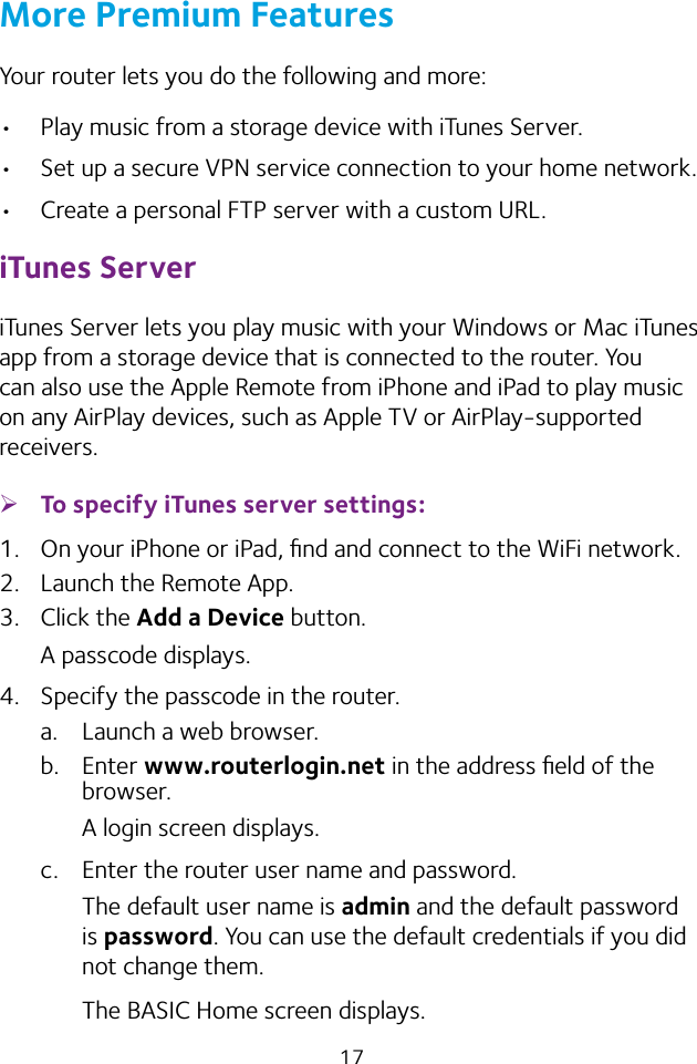 17More Premium FeaturesYour router lets you do the following and more:• Play music from a storage device with iTunes Server.• Set up a secure VPN service connection to your home network.• Create a personal FTP server with a custom URL.iTunes ServeriTunes Server lets you play music with your Windows or Mac iTunes app from a storage device that is connected to the router. You can also use the Apple Remote from iPhone and iPad to play music on any AirPlay devices, such as Apple TV or AirPlay-supported receivers.  ¾To specify iTunes server settings:1.  On your iPhone or iPad, ﬁnd and connect to the WiFi network.2.  Launch the Remote App.3.  Click the Add a Device button.A passcode displays.4.  Specify the passcode in the router.a.  Launch a web browser.b.  Enter www.routerlogin.net in the address ﬁeld of the browser.A login screen displays.c.  Enter the router user name and password.The default user name is admin and the default password is password. You can use the default credentials if you did not change them. The BASIC Home screen displays.