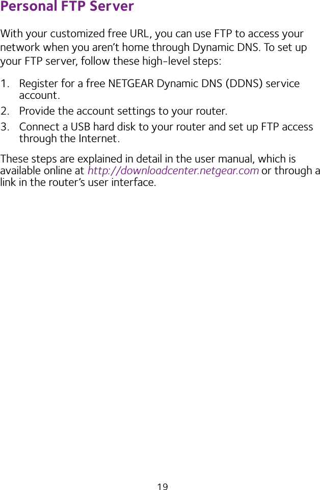 19Personal FTP ServerWith your customized free URL, you can use FTP to access your network when you aren’t home through Dynamic DNS. To set up your FTP server, follow these high-level steps:1.  Register for a free NETGEAR Dynamic DNS (DDNS) service account.2.  Provide the account settings to your router.3.  Connect a USB hard disk to your router and set up FTP access through the Internet.These steps are explained in detail in the user manual, which is available online at http://downloadcenter.netgear.com or through a link in the router’s user interface.