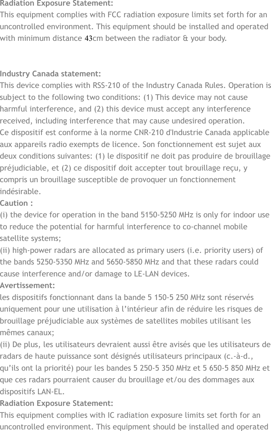 Radiation Exposure Statement:This equipment complies with FCC radiation exposure limits set forth for an uncontrolled environment. This equipment should be installed and operated with minimum distance 20cm between the radiator &amp; your body. Industry Canada statement: This device complies with RSS-210 of the Industry Canada Rules. Operation is subject to the following two conditions: (1) This device may not cause harmful interference, and (2) this device must accept any interference received, including interference that may cause undesired operation. Ce dispositif est conforme à la norme CNR-210 d&apos;Industrie Canada applicable aux appareils radio exempts de licence. Son fonctionnement est sujet aux deux conditions suivantes: (1) le dispositif ne doit pas produire de brouillage préjudiciable, et (2) ce dispositif doit accepter tout brouillage reçu, y compris un brouillage susceptible de provoquer un fonctionnement indésirable. Caution :(i) the device for operation in the band 5150-5250 MHz is only for indoor use to reduce the potential for harmful interference to co-channel mobile satellite systems; (ii) high-power radars are allocated as primary users (i.e. priority users) of the bands 5250-5350 MHz and 5650-5850 MHz and that these radars could cause interference and/or damage to LE-LAN devices. Avertissement: les dispositifs fonctionnant dans la bande 5 150-5 250 MHz sont réservés uniquement pour une utilisation à l’intérieur afin de réduire les risques de brouillage préjudiciable aux systèmes de satellites mobiles utilisant les mêmes canaux; (ii) De plus, les utilisateurs devraient aussi être avisés que les utilisateurs de radars de haute puissance sont désignés utilisateurs principaux (c.-à-d., qu’ils ont la priorité) pour les bandes 5 250-5 350 MHz et 5 650-5 850 MHz et que ces radars pourraient causer du brouillage et/ou des dommages aux dispositifs LAN-EL. Radiation Exposure Statement:This equipment complies with IC radiation exposure limits set forth for an uncontrolled environment. This equipment should be installed and operated 43