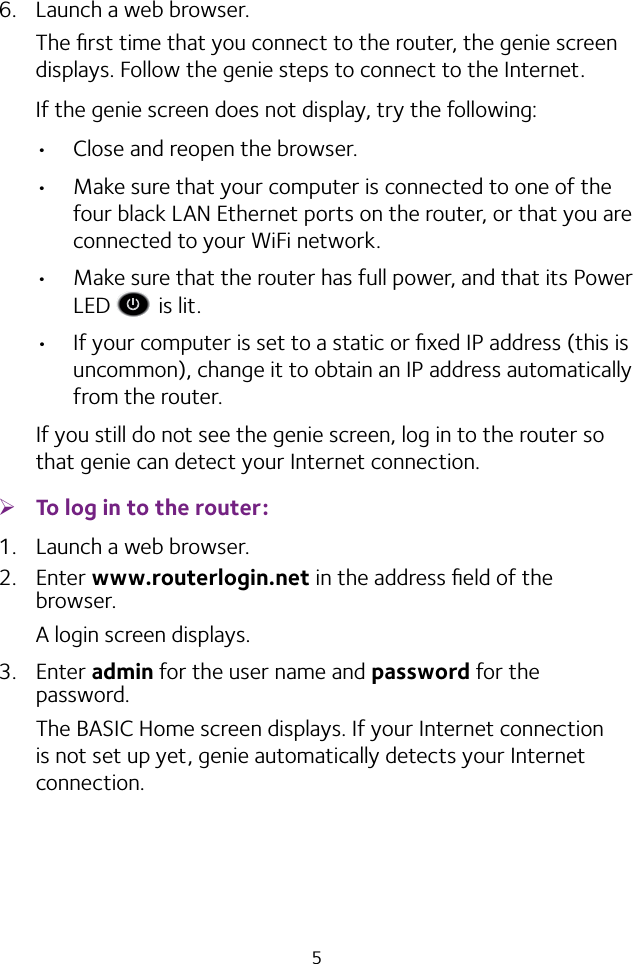 56.  Launch a web browser.The ﬁrst time that you connect to the router, the genie screen displays. Follow the genie steps to connect to the Internet.If the genie screen does not display, try the following:• Close and reopen the browser. • Make sure that your computer is connected to one of the four black LAN Ethernet ports on the router, or that you are connected to your WiFi network.• Make sure that the router has full power, and that its Power LED   is lit.• If your computer is set to a static or ﬁxed IP address (this is uncommon), change it to obtain an IP address automatically from the router.If you still do not see the genie screen, log in to the router so that genie can detect your Internet connection. ¾To log in to the router:1.  Launch a web browser.2.  Enter www.routerlogin.net in the address ﬁeld of the browser.A login screen displays.3.  Enter admin for the user name and password for the password.The BASIC Home screen displays. If your Internet connection is not set up yet, genie automatically detects your Internet connection.