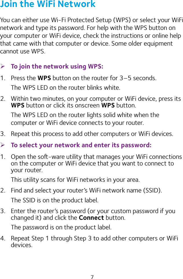 7Join the WiFi NetworkYou can either use Wi-Fi Protected Setup (WPS) or select your WiFi network and type its password. For help with the WPS button on your computer or WiFi device, check the instructions or online help that came with that computer or device. Some older equipment cannot use WPS. ¾To join the network using WPS:1.  Press the WPS button on the router for 3–5 seconds.The WPS LED on the router blinks white.2.  Within two minutes, on your computer or WiFi device, press its WPS button or click its onscreen WPS button.The WPS LED on the router lights solid white when the computer or WiFi device connects to your router.3.  Repeat this process to add other computers or WiFi devices. ¾To select your network and enter its password:1.  Open the so-ware utility that manages your WiFi connections on the computer or WiFi device that you want to connect to your router.This utility scans for WiFi networks in your area.2.  Find and select your router’s WiFi network name (SSID).The SSID is on the product label.3.  Enter the router’s password (or your custom password if you changed it) and click the Connect button.The password is on the product label.4.  Repeat Step 1 through Step 3 to add other computers or WiFi devices.