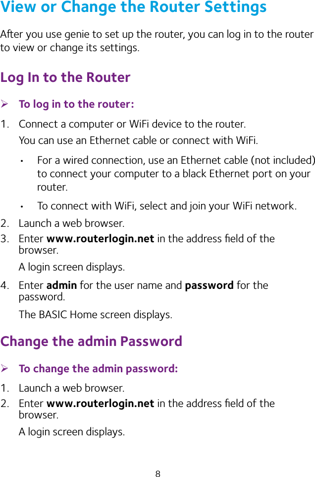 8View or Change the Router SettingsAer you use genie to set up the router, you can log in to the router to view or change its settings.Log In to the Router ¾To log in to the router:1.  Connect a computer or WiFi device to the router.You can use an Ethernet cable or connect with WiFi. • For a wired connection, use an Ethernet cable (not included) to connect your computer to a black Ethernet port on your router.• To connect with WiFi, select and join your WiFi network.2.  Launch a web browser.3.  Enter www.routerlogin.net in the address ﬁeld of the browser.A login screen displays.4.  Enter admin for the user name and password for the password.The BASIC Home screen displays.Change the admin Password ¾To change the admin password:1.  Launch a web browser.2.  Enter www.routerlogin.net in the address ﬁeld of the browser.A login screen displays.