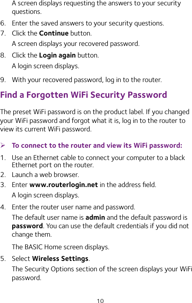 10A screen displays requesting the answers to your security questions.6.  Enter the saved answers to your security questions.7.  Click the Continue button.A screen displays your recovered password.8.  Click the Login again button.A login screen displays.9.  With your recovered password, log in to the router.Find a Forgotten WiFi Security PasswordThe preset WiFi password is on the product label. If you changed your WiFi password and forgot what it is, log in to the router to view its current WiFi password. ¾To connect to the router and view its WiFi password:1.  Use an Ethernet cable to connect your computer to a black Ethernet port on the router.2.  Launch a web browser.3.  Enter www.routerlogin.net in the address ﬁeld.A login screen displays.4.  Enter the router user name and password.The default user name is admin and the default password is password. You can use the default credentials if you did not change them. The BASIC Home screen displays.5.  Select Wireless Settings. The Security Options section of the screen displays your WiFi password.