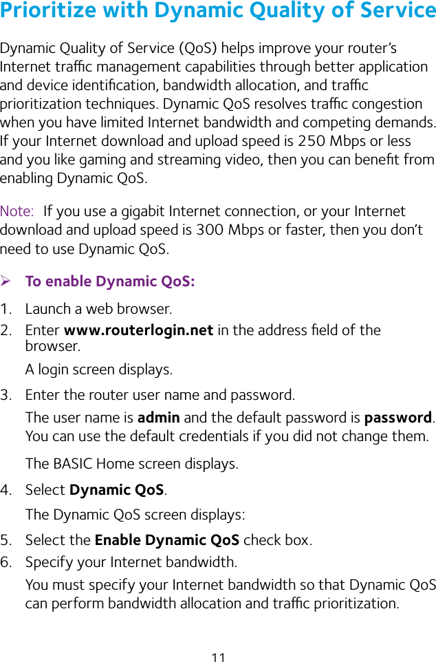 11Prioritize with Dynamic Quality of ServiceDynamic Quality of Service (QoS) helps improve your router’s Internet trac management capabilities through better application and device identiﬁcation, bandwidth allocation, and trac prioritization techniques. Dynamic QoS resolves trac congestion when you have limited Internet bandwidth and competing demands. If your Internet download and upload speed is 250 Mbps or less and you like gaming and streaming video, then you can beneﬁt from enabling Dynamic QoS.Note:  If you use a gigabit Internet connection, or your Internet download and upload speed is 300 Mbps or faster, then you don’t need to use Dynamic QoS. ¾To enable Dynamic QoS:1.  Launch a web browser.2.  Enter www.routerlogin.net in the address ﬁeld of the browser.A login screen displays.3.  Enter the router user name and password.The user name is admin and the default password is password. You can use the default credentials if you did not change them. The BASIC Home screen displays.4.  Select Dynamic QoS.The Dynamic QoS screen displays:5.  Select the Enable Dynamic QoS check box.6.  Specify your Internet bandwidth.You must specify your Internet bandwidth so that Dynamic QoS can perform bandwidth allocation and trac prioritization.