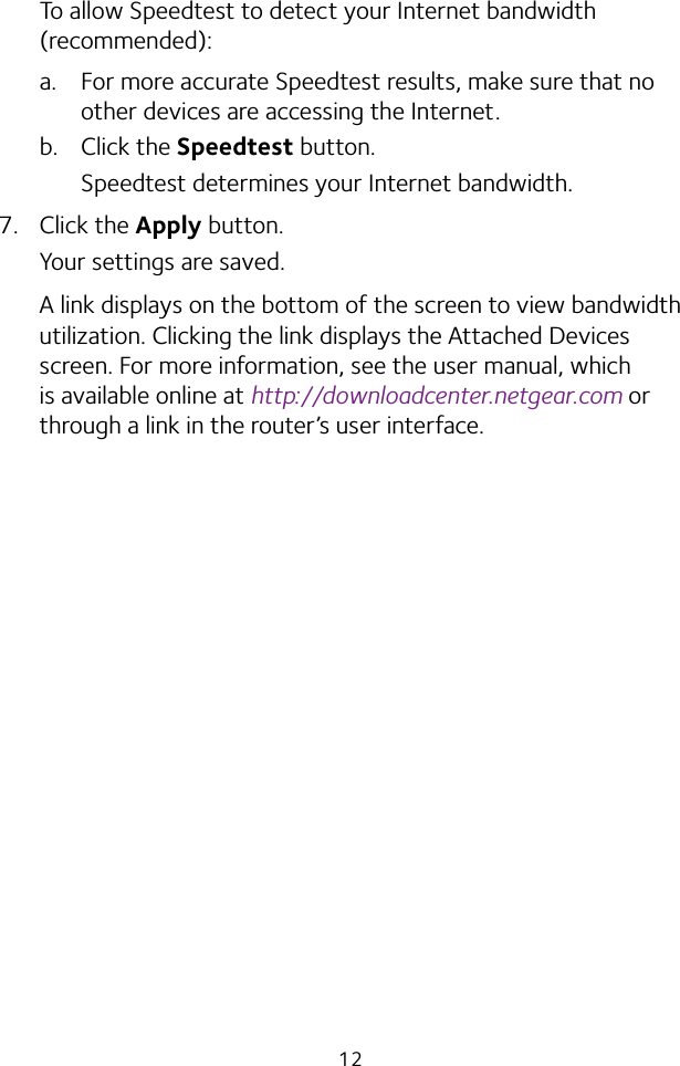 12To allow Speedtest to detect your Internet bandwidth (recommended):a.  For more accurate Speedtest results, make sure that no other devices are accessing the Internet.b.  Click the Speedtest button.Speedtest determines your Internet bandwidth.7.  Click the Apply button.Your settings are saved.A link displays on the bottom of the screen to view bandwidth utilization. Clicking the link displays the Attached Devices screen. For more information, see the user manual, which is available online at http://downloadcenter.netgear.com or through a link in the router’s user interface.