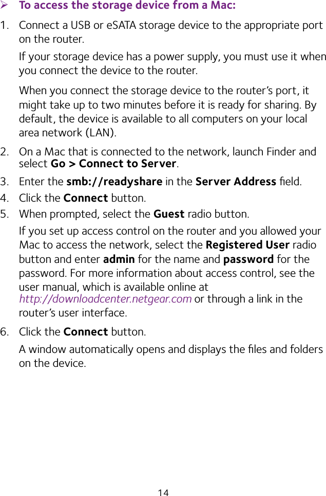 14 ¾To access the storage device from a Mac: 1.  Connect a USB or eSATA storage device to the appropriate port on the router.If your storage device has a power supply, you must use it when you connect the device to the router.When you connect the storage device to the router’s port, it might take up to two minutes before it is ready for sharing. By default, the device is available to all computers on your local area network (LAN).2.  On a Mac that is connected to the network, launch Finder and select Go &gt; Connect to Server.3.  Enter the smb://readyshare in the Server Address ﬁeld.4.  Click the Connect button.5.  When prompted, select the Guest radio button.If you set up access control on the router and you allowed your Mac to access the network, select the Registered User radio button and enter admin for the name and password for the password. For more information about access control, see the user manual, which is available online at  http://downloadcenter.netgear.com or through a link in the router’s user interface.6.  Click the Connect button.A window automatically opens and displays the ﬁles and folders on the device.