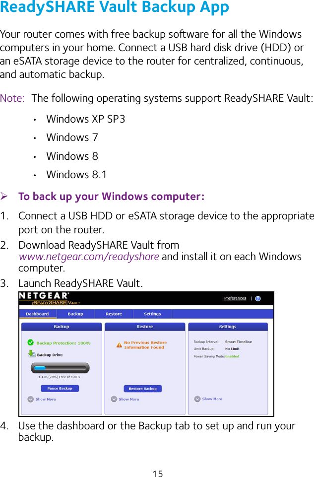 15ReadySHARE Vault Backup AppYour router comes with free backup soware for all the Windows computers in your home. Connect a USB hard disk drive (HDD) or an eSATA storage device to the router for centralized, continuous, and automatic backup.Note:  The following operating systems support ReadySHARE Vault: • Windows XP SP3• Windows 7• Windows 8• Windows 8.1 ¾To back up your Windows computer:1.  Connect a USB HDD or eSATA storage device to the appropriate port on the router.2.  Download ReadySHARE Vault from  www.netgear.com/readyshare and install it on each Windows computer.3.  Launch ReadySHARE Vault.4.  Use the dashboard or the Backup tab to set up and run your backup.