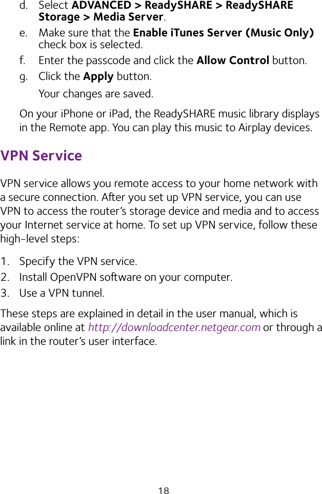 18d.  Select ADVANCED &gt; ReadySHARE &gt; ReadySHARE Storage &gt; Media Server.e.  Make sure that the Enable iTunes Server (Music Only) check box is selected.f.  Enter the passcode and click the Allow Control button.g.  Click the Apply button.Your changes are saved.On your iPhone or iPad, the ReadySHARE music library displays in the Remote app. You can play this music to Airplay devices.VPN ServiceVPN service allows you remote access to your home network with a secure connection. Aer you set up VPN service, you can use VPN to access the router’s storage device and media and to access your Internet service at home. To set up VPN service, follow these high-level steps:1.  Specify the VPN service.2.  Install OpenVPN soware on your computer.3.  Use a VPN tunnel.These steps are explained in detail in the user manual, which is available online at http://downloadcenter.netgear.com or through a link in the router’s user interface.