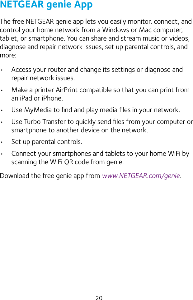 20NETGEAR genie AppThe free NETGEAR genie app lets you easily monitor, connect, and control your home network from a Windows or Mac computer, tablet, or smartphone. You can share and stream music or videos, diagnose and repair network issues, set up parental controls, and more:• Access your router and change its settings or diagnose and repair network issues.• Make a printer AirPrint compatible so that you can print from an iPad or iPhone.• Use MyMedia to ﬁnd and play media ﬁles in your network.• Use Turbo Transfer to quickly send ﬁles from your computer or smartphone to another device on the network.• Set up parental controls.• Connect your smartphones and tablets to your home WiFi by scanning the WiFi QR code from genie.Download the free genie app from www.NETGEAR.com/genie.