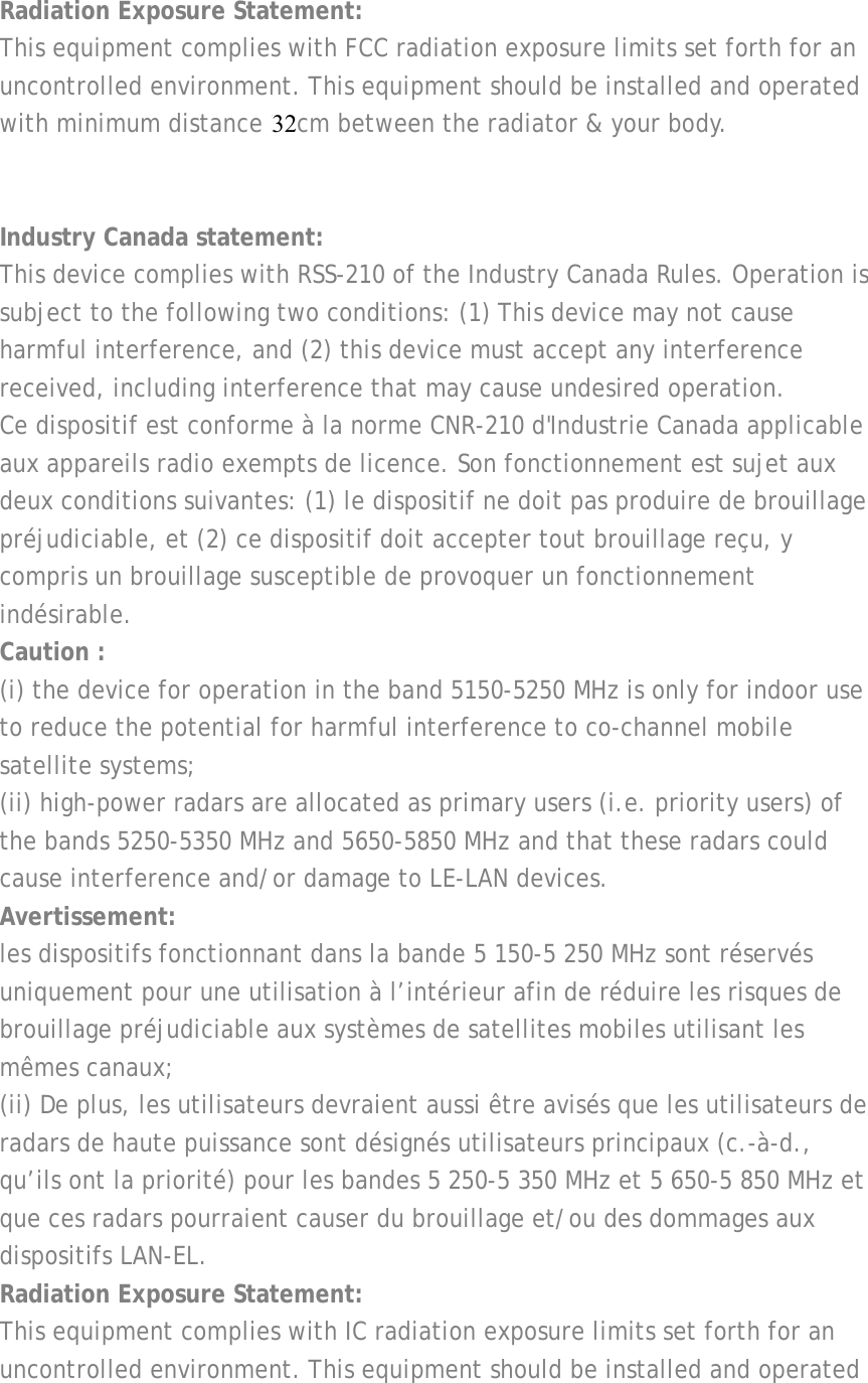  Radiation Exposure Statement: This equipment complies with FCC radiation exposure limits set forth for an uncontrolled environment. This equipment should be installed and operated with minimum distance 20cm between the radiator &amp; your body.   Industry Canada statement: This device complies with RSS-210 of the Industry Canada Rules. Operation is subject to the following two conditions: (1) This device may not cause harmful interference, and (2) this device must accept any interference received, including interference that may cause undesired operation. Ce dispositif est conforme à la norme CNR-210 d&apos;Industrie Canada applicable aux appareils radio exempts de licence. Son fonctionnement est sujet aux deux conditions suivantes: (1) le dispositif ne doit pas produire de brouillage préjudiciable, et (2) ce dispositif doit accepter tout brouillage reçu, y compris un brouillage susceptible de provoquer un fonctionnement indésirable. Caution : (i) the device for operation in the band 5150-5250 MHz is only for indoor use to reduce the potential for harmful interference to co-channel mobile satellite systems; (ii) high-power radars are allocated as primary users (i.e. priority users) of the bands 5250-5350 MHz and 5650-5850 MHz and that these radars could cause interference and/or damage to LE-LAN devices. Avertissement: les dispositifs fonctionnant dans la bande 5 150-5 250 MHz sont réservés uniquement pour une utilisation à l’intérieur afin de réduire les risques de brouillage préjudiciable aux systèmes de satellites mobiles utilisant les mêmes canaux; (ii) De plus, les utilisateurs devraient aussi être avisés que les utilisateurs de radars de haute puissance sont désignés utilisateurs principaux (c.-à-d., qu’ils ont la priorité) pour les bandes 5 250-5 350 MHz et 5 650-5 850 MHz et que ces radars pourraient causer du brouillage et/ou des dommages aux dispositifs LAN-EL. Radiation Exposure Statement: This equipment complies with IC radiation exposure limits set forth for an uncontrolled environment. This equipment should be installed and operated 32