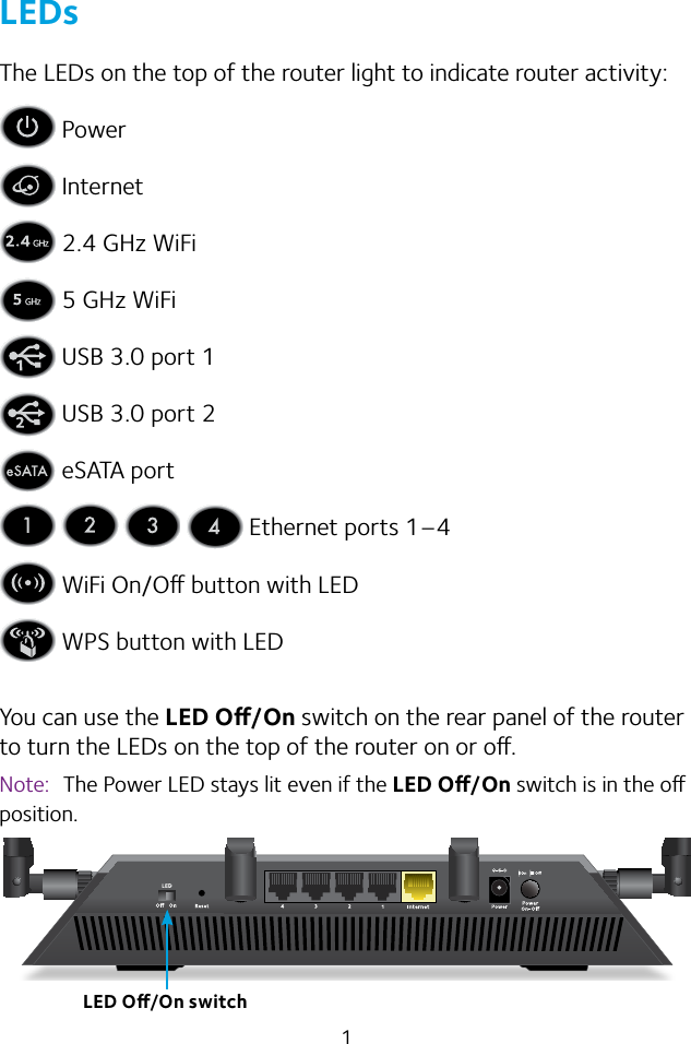 1LEDsThe LEDs on the top of the router light to indicate router activity: Power Internet 2.4 GHz WiFi 5 GHz WiFi USB 3.0 port 1 USB 3.0 port 2 eSATA port       Ethernet ports 1–4 WiFi On/O button with LED WPS button with LEDYou can use the LED O/On switch on the rear panel of the router to turn the LEDs on the top of the router on or o.Note:  The Power LED stays lit even if the LED O/On switch is in the o position.LED O/On switch