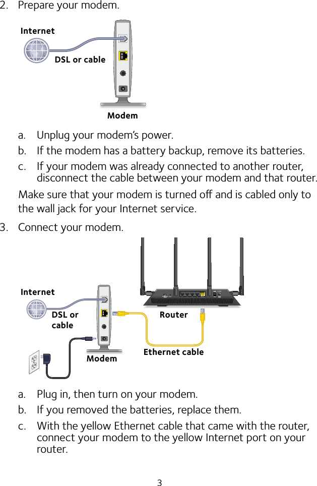 32.  Prepare your modem.a.  Unplug your modem’s power.b.  If the modem has a battery backup, remove its batteries.c.  If your modem was already connected to another router, disconnect the cable between your modem and that router.Make sure that your modem is turned o and is cabled only to the wall jack for your Internet service.3.  Connect your modem.a.  Plug in, then turn on your modem. b.  If you removed the batteries, replace them.c.  With the yellow Ethernet cable that came with the router, connect your modem to the yellow Internet port on your router.ModemDSL or cableInternetRouterEthernet cableModemInternetDSL or cable