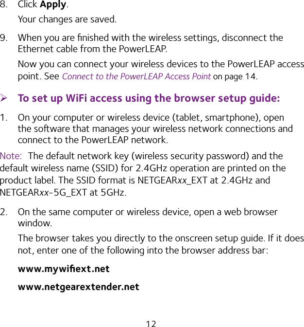 128.  Click Apply.Your changes are saved.9.  When you are ﬁnished with the wireless settings, disconnect the Ethernet cable from the PowerLEAP.Now you can connect your wireless devices to the PowerLEAP access point. See Connect to the PowerLEAP Access Point on page 14. ¾To set up WiFi access using the browser setup guide:1.  On your computer or wireless device (tablet, smartphone), open the soware that manages your wireless network connections and connect to the PowerLEAP network.Note:  The default network key (wireless security password) and the default wireless name (SSID) for 2.4GHz operation are printed on the product label. The SSID format is NETGEARxx_EXT at 2.4GHz and NETGEARxx-5G_EXT at 5GHz. 2.  On the same computer or wireless device, open a web browser window.The browser takes you directly to the onscreen setup guide. If it does not, enter one of the following into the browser address bar:www.mywiﬁext.netwww.netgearextender.net