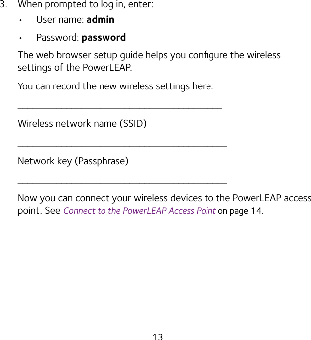 133.  When prompted to log in, enter:•  User name: admin•  Password: passwordThe web browser setup guide helps you conﬁgure the wireless settings of the PowerLEAP.You can record the new wireless settings here:__________________________________________Wireless network name (SSID)___________________________________________Network key (Passphrase)___________________________________________Now you can connect your wireless devices to the PowerLEAP access point. See Connect to the PowerLEAP Access Point on page 14.     