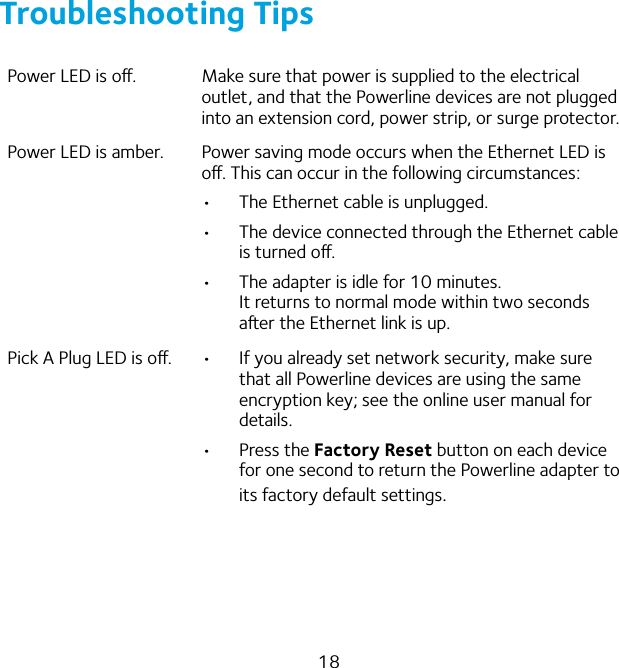 18Troubleshooting TipsPower LED is o. Make sure that power is supplied to the electrical outlet, and that the Powerline devices are not plugged into an extension cord, power strip, or surge protector.Power LED is amber. Power saving mode occurs when the Ethernet LED is o. This can occur in the following circumstances:•  The Ethernet cable is unplugged. •  The device connected through the Ethernet cable is turned o.•  The adapter is idle for 10 minutes. It returns to normal mode within two seconds aer the Ethernet link is up.Pick A Plug LED is o. •  If you already set network security, make sure that all Powerline devices are using the same encryption key; see the online user manual for details.•  Press the Factory Reset button on each device for one second to return the Powerline adapter to its factory default settings.