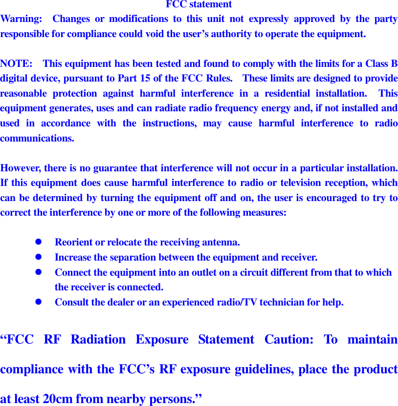 FCC statement Warning:    Changes  or  modifications  to  this  unit  not  expressly  approved  by  the  party responsible for compliance could void the user’s authority to operate the equipment.  NOTE:    This equipment has been tested and found to comply with the limits for a Class B digital device, pursuant to Part 15 of the FCC Rules.    These limits are designed to provide reasonable  protection  against  harmful  interference  in  a  residential  installation.    This equipment generates, uses and can radiate radio frequency energy and, if not installed and used  in  accordance  with  the  instructions,  may  cause  harmful  interference  to  radio communications.  However, there is no guarantee that interference will not occur in a particular installation.   If this equipment does cause harmful interference to radio or television reception, which can be determined by turning the equipment off and on, the user is encouraged to try to correct the interference by one or more of the following measures:   Reorient or relocate the receiving antenna.  Increase the separation between the equipment and receiver.  Connect the equipment into an outlet on a circuit different from that to which the receiver is connected.  Consult the dealer or an experienced radio/TV technician for help.  “FCC  RF  Radiation  Exposure  Statement  Caution:  To  maintain compliance with the FCC’s RF exposure guidelines, place the product at least 20cm from nearby persons.”  