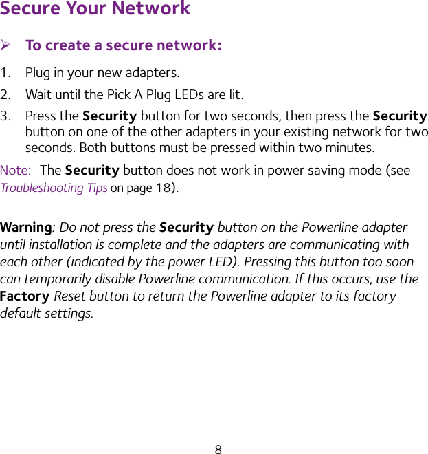 8Secure Your Network ¾To create a secure network:1.  Plug in your new adapters.2.  Wait until the Pick A Plug LEDs are lit.3.  Press the Security button for two seconds, then press the Security button on one of the other adapters in your existing network for two seconds. Both buttons must be pressed within two minutes. Note:  The Security button does not work in power saving mode (see Troubleshooting Tips on page 18).Warning: Do not press the Security button on the Powerline adapter until installation is complete and the adapters are communicating with each other (indicated by the power LED). Pressing this button too soon can temporarily disable Powerline communication. If this occurs, use the Factory Reset button to return the Powerline adapter to its factory default settings.