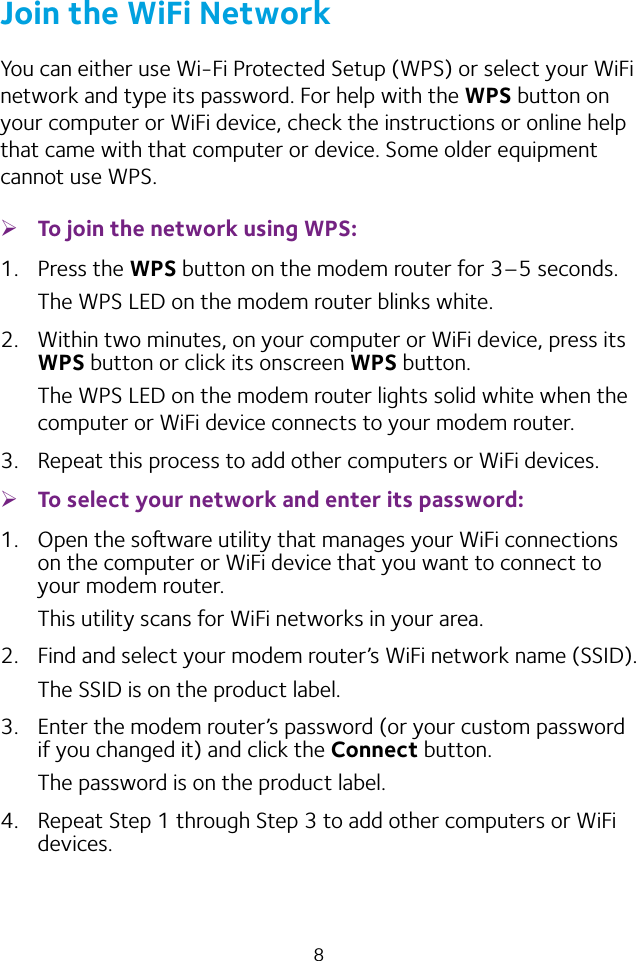 8Join the WiFi NetworkYou can either use Wi‑Fi Protected Setup (WPS) or select your WiFi network and type its password. For help with the WPS button on your computer or WiFi device, check the instructions or online help that came with that computer or device. Some older equipment cannot use WPS. ¾To join the network using WPS:1.  Press the WPS button on the modem router for 3–5 seconds.The WPS LED on the modem router blinks white.2.  Within two minutes, on your computer or WiFi device, press its WPS button or click its onscreen WPS button.The WPS LED on the modem router lights solid white when the computer or WiFi device connects to your modem router.3.  Repeat this process to add other computers or WiFi devices. ¾To select your network and enter its password:1.  Open the soware utility that manages your WiFi connections on the computer or WiFi device that you want to connect to your modem router.This utility scans for WiFi networks in your area.2.  Find and select your modem router’s WiFi network name (SSID).The SSID is on the product label.3.  Enter the modem router’s password (or your custom password if you changed it) and click the Connect button.The password is on the product label.4.  Repeat Step 1 through Step 3 to add other computers or WiFi devices.