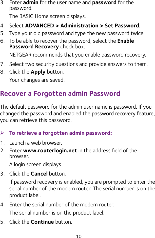 103.  Enter admin for the user name and password for the password. The BASIC Home screen displays.4.  Select ADVANCED &gt; Administration &gt; Set Password.5.  Type your old password and type the new password twice. 6.  To be able to recover the password, select the Enable Password Recovery check box.NETGEAR recommends that you enable password recovery.7.  Select two security questions and provide answers to them.8.  Click the Apply button.Your changes are saved.Recover a Forgotten admin PasswordThe default password for the admin user name is password. If you changed the password and enabled the password recovery feature, you can retrieve this password. ¾To retrieve a forgotten admin password:1.  Launch a web browser.2.  Enter www.routerlogin.net in the address ﬁeld of the browser.A login screen displays.3.  Click the Cancel button.If password recovery is enabled, you are prompted to enter the serial number of the modem router. The serial number is on the product label.4.  Enter the serial number of the modem router.The serial number is on the product label.5.  Click the Continue button.