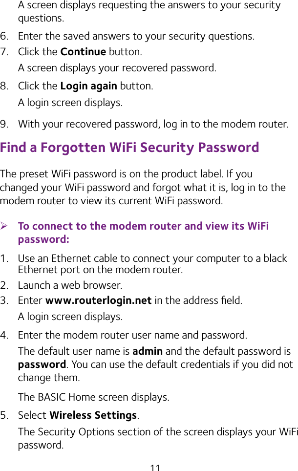 11A screen displays requesting the answers to your security questions.6.  Enter the saved answers to your security questions.7.  Click the Continue button.A screen displays your recovered password.8.  Click the Login again button.A login screen displays.9.  With your recovered password, log in to the modem router.Find a Forgotten WiFi Security PasswordThe preset WiFi password is on the product label. If you changed your WiFi password and forgot what it is, log in to the modem router to view its current WiFi password. ¾To connect to the modem router and view its WiFi password:1.  Use an Ethernet cable to connect your computer to a black Ethernet port on the modem router.2.  Launch a web browser.3.  Enter www.routerlogin.net in the address ﬁeld.A login screen displays.4.  Enter the modem router user name and password.The default user name is admin and the default password is password. You can use the default credentials if you did not change them. The BASIC Home screen displays.5.  Select Wireless Settings. The Security Options section of the screen displays your WiFi password.