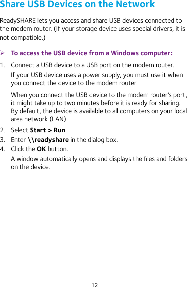 12Share USB Devices on the NetworkReadySHARE lets you access and share USB devices connected to the modem router. (If your storage device uses special drivers, it is not compatible.) ¾To access the USB device from a Windows computer: 1.  Connect a USB device to a USB port on the modem router.If your USB device uses a power supply, you must use it when you connect the device to the modem router.When you connect the USB device to the modem router’s port, it might take up to two minutes before it is ready for sharing. By default, the device is available to all computers on your local area network (LAN).2.  Select Start &gt; Run.3.  Enter \\readyshare in the dialog box.4.  Click the OK button.A window automatically opens and displays the ﬁles and folders on the device.