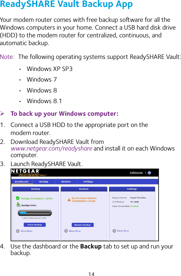 14ReadySHARE Vault Backup AppYour modem router comes with free backup soware for all the Windows computers in your home. Connect a USB hard disk drive (HDD) to the modem router for centralized, continuous, and automatic backup.Note:  The following operating systems support ReadySHARE Vault: • Windows XP SP3• Windows 7• Windows 8• Windows 8.1 ¾To back up your Windows computer:1.  Connect a USB HDD to the appropriate port on the modem router.2.  Download ReadySHARE Vault from  www.netgear.com/readyshare and install it on each Windows computer.3.  Launch ReadySHARE Vault.4.  Use the dashboard or the Backup tab to set up and run your backup.