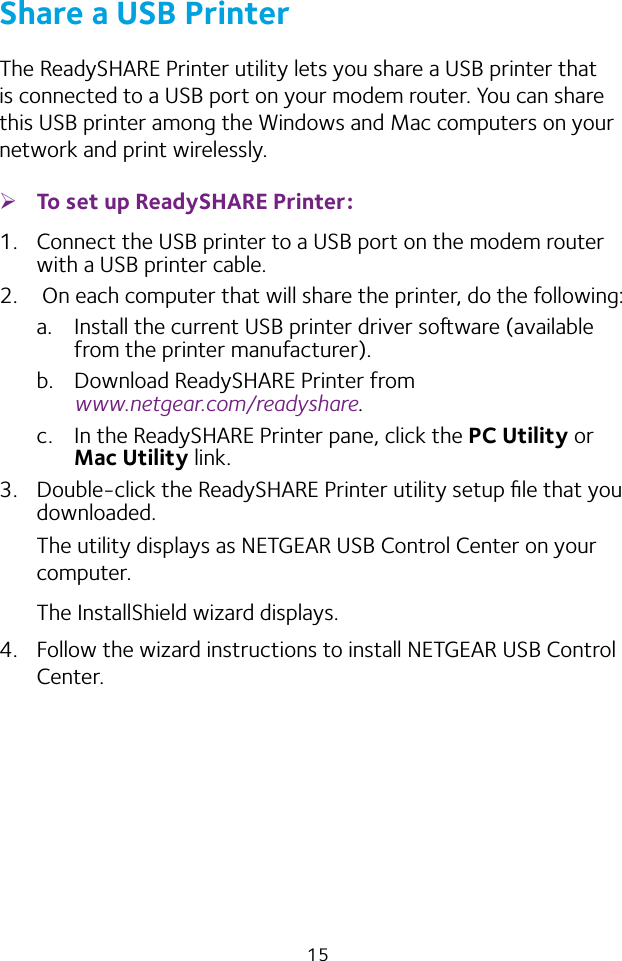 15Share a USB PrinterThe ReadySHARE Printer utility lets you share a USB printer that is connected to a USB port on your modem router. You can share this USB printer among the Windows and Mac computers on your network and print wirelessly. ¾To set up ReadySHARE Printer:1.  Connect the USB printer to a USB port on the modem router with a USB printer cable.2.   On each computer that will share the printer, do the following:a.  Install the current USB printer driver soware (available from the printer manufacturer).b.  Download ReadySHARE Printer from  www.netgear.com/readyshare.c.  In the ReadySHARE Printer pane, click the PC Utility or Mac Utility link.3.  Double‑click the ReadySHARE Printer utility setup ﬁle that you downloaded.The utility displays as NETGEAR USB Control Center on your computer.The InstallShield wizard displays.4.  Follow the wizard instructions to install NETGEAR USB Control Center.