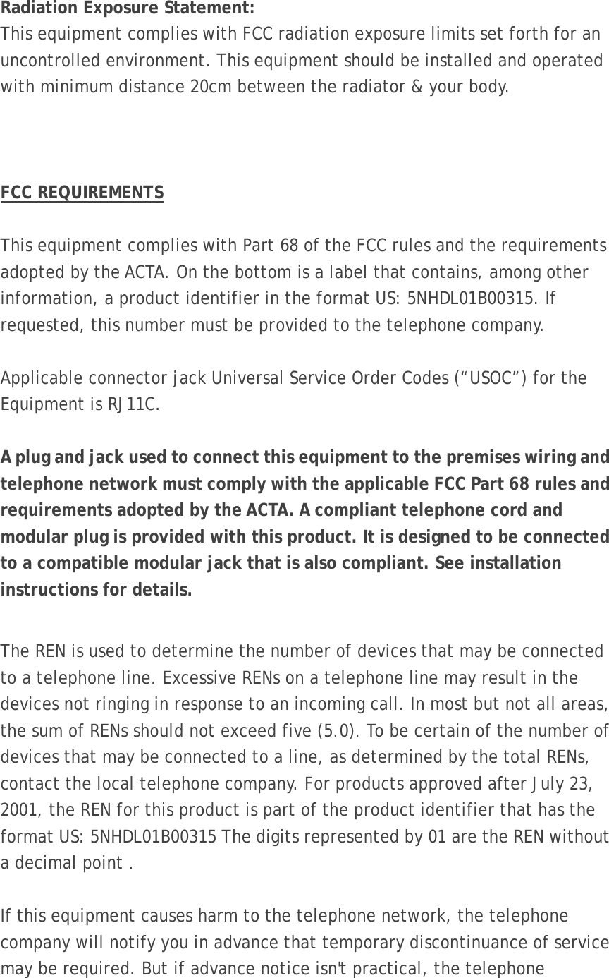  Radiation Exposure Statement: This equipment complies with FCC radiation exposure limits set forth for an uncontrolled environment. This equipment should be installed and operated with minimum distance 20cm between the radiator &amp; your body.    FCC REQUIREMENTS  This equipment complies with Part 68 of the FCC rules and the requirements adopted by the ACTA. On the bottom is a label that contains, among other information, a product identifier in the format US: 5NHDL01B00315. If requested, this number must be provided to the telephone company.  Applicable connector jack Universal Service Order Codes (“USOC”) for the Equipment is RJ11C.  A plug and jack used to connect this equipment to the premises wiring and telephone network must comply with the applicable FCC Part 68 rules and requirements adopted by the ACTA. A compliant telephone cord and modular plug is provided with this product. It is designed to be connected to a compatible modular jack that is also compliant. See installation instructions for details.  The REN is used to determine the number of devices that may be connected to a telephone line. Excessive RENs on a telephone line may result in the devices not ringing in response to an incoming call. In most but not all areas, the sum of RENs should not exceed five (5.0). To be certain of the number of devices that may be connected to a line, as determined by the total RENs, contact the local telephone company. For products approved after July 23, 2001, the REN for this product is part of the product identifier that has the format US: 5NHDL01B00315 The digits represented by 01 are the REN without a decimal point .  If this equipment causes harm to the telephone network, the telephone company will notify you in advance that temporary discontinuance of service may be required. But if advance notice isn&apos;t practical, the telephone 