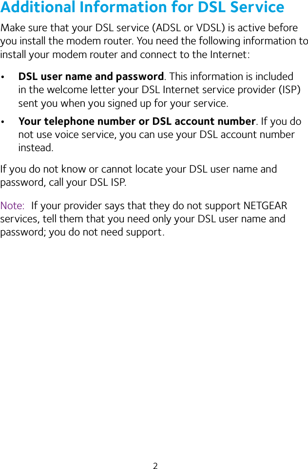 2Additional Information for DSL ServiceMake sure that your DSL service (ADSL or VDSL) is active before you install the modem router. You need the following information to install your modem router and connect to the Internet:• DSL user name and password. This information is included in the welcome letter your DSL Internet service provider (ISP) sent you when you signed up for your service. • Your telephone number or DSL account number. If you do not use voice service, you can use your DSL account number instead.If you do not know or cannot locate your DSL user name and password, call your DSL ISP. Note:  If your provider says that they do not support NETGEAR services, tell them that you need only your DSL user name and password; you do not need support.