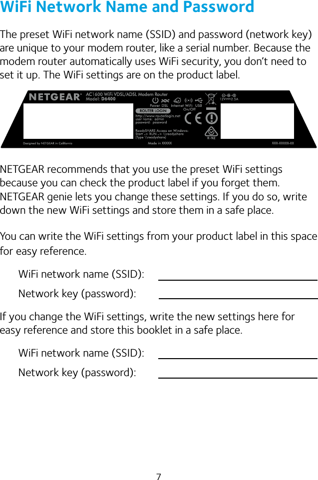 7WiFi Network Name and PasswordThe preset WiFi network name (SSID) and password (network key) are unique to your modem router, like a serial number. Because the modem router automatically uses WiFi security, you don’t need to set it up. The WiFi settings are on the product label.NETGEAR recommends that you use the preset WiFi settings because you can check the product label if you forget them. NETGEAR genie lets you change these settings. If you do so, write down the new WiFi settings and store them in a safe place. You can write the WiFi settings from your product label in this space for easy reference.WiFi network name (SSID):Network key (password):If you change the WiFi settings, write the new settings here for easy reference and store this booklet in a safe place.WiFi network name (SSID):Network key (password):