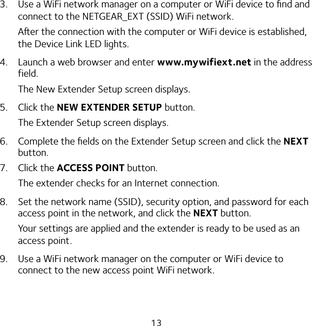 133.  Use a WiFi network manager on a computer or WiFi device to ﬁnd and connect to the NETGEAR_EXT (SSID) WiFi network.Aer the connection with the computer or WiFi device is established, the Device Link LED lights.4.  Launch a web browser and enter www.mywifiext.net in the address field.The New Extender Setup screen displays.5. Click the NEW EXTENDER SETUP button.The Extender Setup screen displays.6.  Complete the ﬁelds on the Extender Setup screen and click the NEXT button.7. Click the ACCESS POINT button.The extender checks for an Internet connection.8.  Set the network name (SSID), security option, and password for each access point in the network, and click the NEXT button.Your settings are applied and the extender is ready to be used as an access point.9.  Use a WiFi network manager on the computer or WiFi device to connect to the new access point WiFi network.