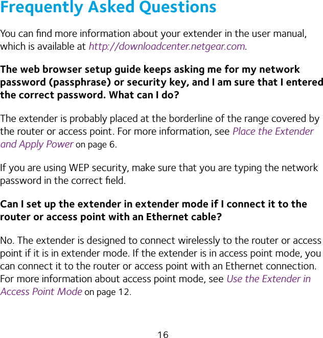 16Frequently Asked QuestionsYou can ﬁnd more information about your extender in the user manual, which is available at http://downloadcenter.netgear.com.The web browser setup guide keeps asking me for my network password (passphrase) or security key, and I am sure that I entered the correct password. What can I do?The extender is probably placed at the borderline of the range covered by the router or access point. For more information, see Place the Extender and Apply Power on page 6. If you are using WEP security, make sure that you are typing the network password in the correct ﬁeld.Can I set up the extender in extender mode if I connect it to the router or access point with an Ethernet cable?No. The extender is designed to connect wirelessly to the router or access point if it is in extender mode. If the extender is in access point mode, you can connect it to the router or access point with an Ethernet connection. For more information about access point mode, see Use the Extender in Access Point Mode on page 12.