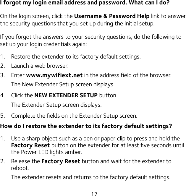 17I forgot my login email address and password. What can I do?On the login screen, click the Username &amp; Password Help link to answer the security questions that you set up during the initial setup.If you forgot the answers to your security questions, do the following to set up your login credentials again:1.  Restore the extender to its factory default settings.2.  Launch a web browser.3. Enter www.mywifiext.net in the address field of the browser.The New Extender Setup screen displays.4. Click the NEW EXTENDER SETUP button.The Extender Setup screen displays.5.  Complete the ﬁelds on the Extender Setup screen.How do I restore the extender to its factory default settings?1.  Use a sharp object such as a pen or paper clip to press and hold the Factory Reset button on the extender for at least ﬁve seconds until the Power LED lights amber.2. Release the Factory Reset button and wait for the extender to reboot.The extender resets and returns to the factory default settings.