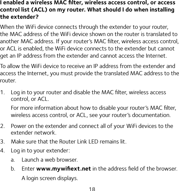 18I enabled a wireless MAC ﬁlter, wireless access control, or access control list (ACL) on my router. What should I do when installing the extender?When the WiFi device connects through the extender to your router, the MAC address of the WiFi device shown on the router is translated to another MAC address. If your router’s MAC ﬁlter, wireless access control, or ACL is enabled, the WiFi device connects to the extender but cannot get an IP address from the extender and cannot access the Internet.To allow the WiFi device to receive an IP address from the extender and access the Internet, you must provide the translated MAC address to the router.1.  Log in to your router and disable the MAC ﬁlter, wireless access control, or ACL.For more information about how to disable your router’s MAC ﬁlter, wireless access control, or ACL, see your router’s documentation.2.  Power on the extender and connect all of your WiFi devices to the extender network.3.  Make sure that the Router Link LED remains lit.4.  Log in to your extender:a.  Launch a web browser.b. Enter www.mywiﬁext.net in the address ﬁeld of the browser.A login screen displays.