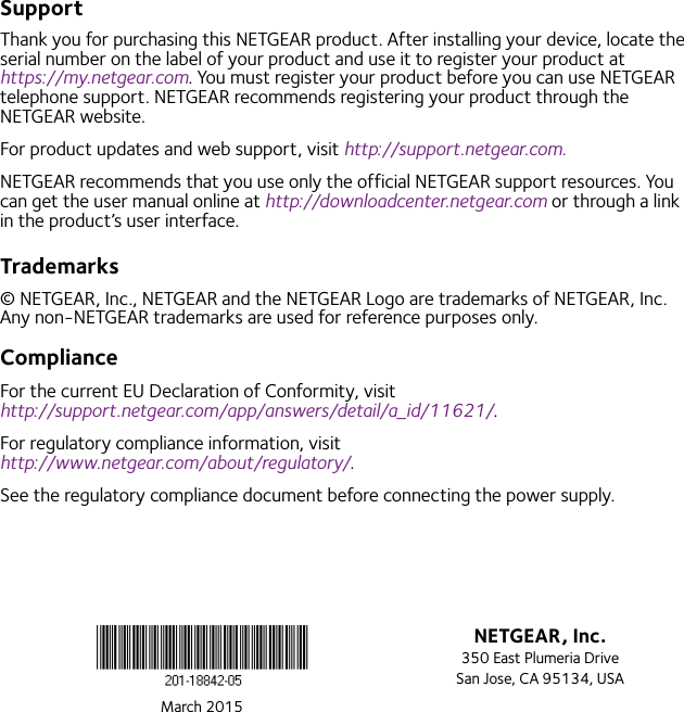 March 2015NETGEAR, Inc.350 East Plumeria DriveSan Jose, CA 95134, USASupportThank you for purchasing this NETGEAR product. After installing your device, locate the serial number on the label of your product and use it to register your product at  https://my.netgear.com. You must register your product before you can use NETGEAR telephone support. NETGEAR recommends registering your product through the NETGEAR website.For product updates and web support, visit http://support.netgear.com.NETGEAR recommends that you use only the official NETGEAR support resources. You can get the user manual online at http://downloadcenter.netgear.com or through a link in the product’s user interface.Trademarks© NETGEAR, Inc., NETGEAR and the NETGEAR Logo are trademarks of NETGEAR, Inc. Any non-NETGEAR trademarks are used for reference purposes only.ComplianceFor the current EU Declaration of Conformity, visit  http://support.netgear.com/app/answers/detail/a_id/11621/. For regulatory compliance information, visit http://www.netgear.com/about/regulatory/.See the regulatory compliance document before connecting the power supply.