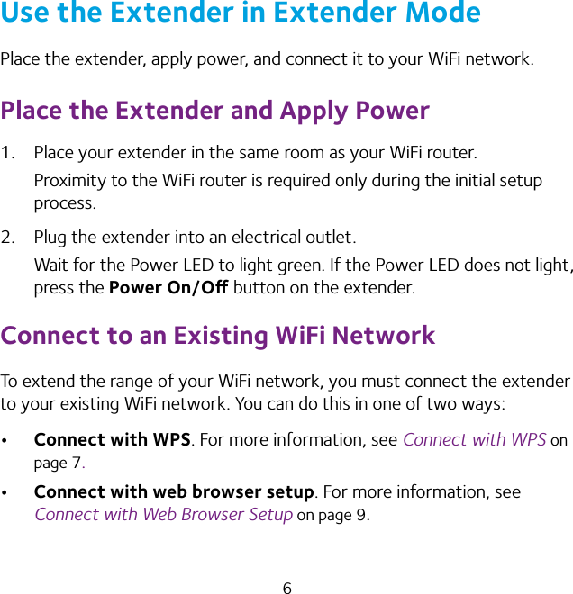 6Use the Extender in Extender ModePlace the extender, apply power, and connect it to your WiFi network.Place the Extender and Apply Power1.  Place your extender in the same room as your WiFi router.Proximity to the WiFi router is required only during the initial setup process.2.  Plug the extender into an electrical outlet.Wait for the Power LED to light green. If the Power LED does not light, press the Power On/O button on the extender.Connect to an Existing WiFi NetworkTo extend the range of your WiFi network, you must connect the extender to your existing WiFi network. You can do this in one of two ways: Connect with WPS. For more information, see Connect with WPS on page 7. Connect with web browser setup. For more information, see Connect with Web Browser Setup on page 9.