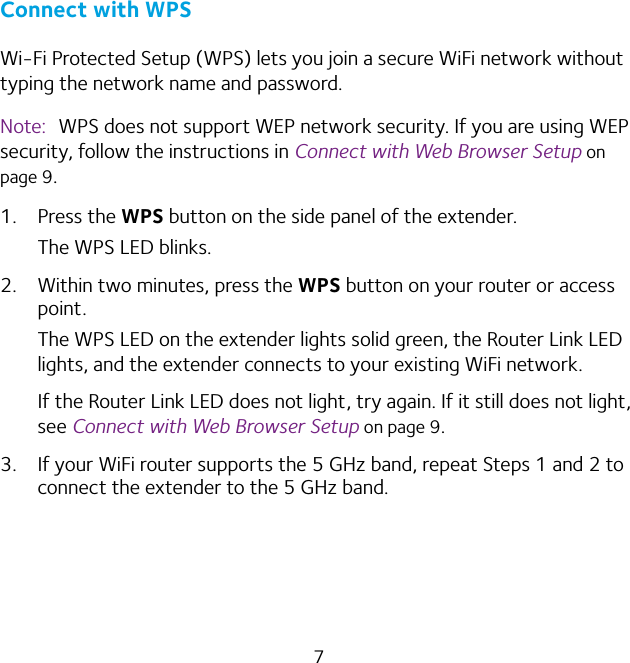 7Connect with WPSWi-Fi Protected Setup (WPS) lets you join a secure WiFi network without typing the network name and password. Note:  WPS does not support WEP network security. If you are using WEP security, follow the instructions in Connect with Web Browser Setup on page 9.1. Press the WPS button on the side panel of the extender.The WPS LED blinks.2.  Within two minutes, press the WPS button on your router or access point.The WPS LED on the extender lights solid green, the Router Link LED lights, and the extender connects to your existing WiFi network.If the Router Link LED does not light, try again. If it still does not light, see Connect with Web Browser Setup on page 9.3.  If your WiFi router supports the 5 GHz band, repeat Steps 1 and 2 to connect the extender to the 5 GHz band.